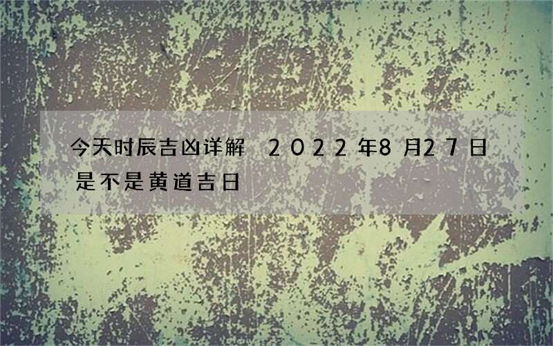 今天时辰吉凶详解 2022年8月27日是不是黄道吉日